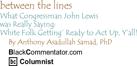 BlackCommentator.com - What Congressman John Lewis was Really Saying: White Folk Getting’ Ready to Act Up, Y’all! - Between The Lines - By Dr. Anthony Asadullah Samad, PhD - BlackCommentator.com Columnist