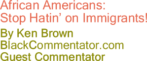 BlackCommentator.com - African Americans: Stop Hatin’ on Immigrants! - By Ken Brown - BlackCommentator.com Guest Commentator