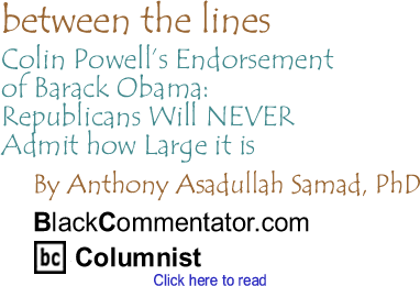 BlackCommentator.com - Colin Powell’s Endorsement of Barack Obama: Republicans Will NEVER Admit how Large it is - Between The Lines - By Dr. Anthony Asadullah Samad, PhD - BlackCommentator.com Columnist