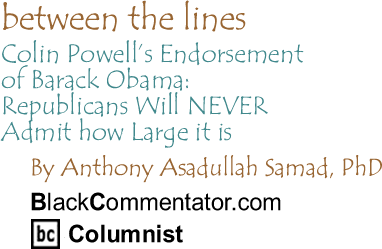 BlackCommentator.com - Colin Powell’s Endorsement of Barack Obama: Republicans Will NEVER Admit how Large it is - Between The Lines - By Dr. Anthony Asadullah Samad, PhD - BlackCommentator.com Columnist
