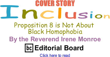BlackCommentator.com - Cover Story: Proposition 8 is Not About Black Homophobia - Inclusion - By The Reverend Irene Monroe - BlackCommentator.com Editorial Board