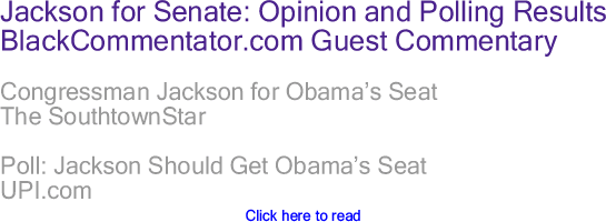 BlackCommentator.com - Jesse Jackson Jr for Senate: Opinion and Polling Results - BlackCommentator.com Guest Commentary - Congressman Jackson for Obama’s Seat - The SouthtownStar - Poll: Jackson Should Get Obama’s Seat - UPI.com