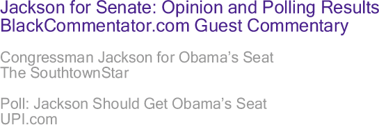 BlackCommentator.com - Jackson for Senate: Opinion and Polling Results - BlackCommentator.com Guest Commentary - Congressman Jackson for Obama’s Seat - The SouthtownStar - Poll: Jackson Should Get Obama’s Seat - UPI.com