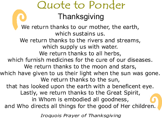 Quote to Ponder: "We return thanks to our mother, the earth, which sustains us. We return thanks to the rivers and streams, which supply us with water. We return thanks to all herbs, which furnish medicines for the cure of our diseases. We return thanks to the moon and stars, which have given to us their light when the sun was gone. We return thanks to the sun, that has looked upon the earth with a beneficent eye. Lastly, we return thanks to the Great Spirit, in Whom is embodied all goodness, and Who directs all things for the good of Her children. - Iroquois Prayer of Thanksgiving
