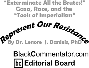 BlackCommentator.com - "Exterminate All the Brutes!" Gaza, Race, and the "Tools of Imperialism" - Represent Our Resistance - By Dr. Lenore J. Daniels, PhD - BlackCommentator.com Editorial Board