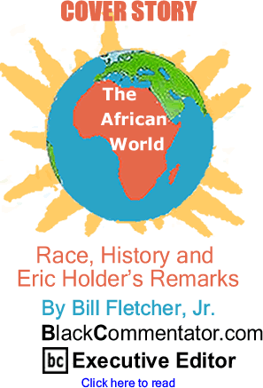 BlackCommentator.com - Cover Story - Race, History and Eric Holder’s Remarks - The African World - By Bill Fletcher, Jr. - BlackCommentator.com Executive Editor