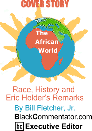 BlackCommentator.com - Cover Story - Race, History and Eric Holder’s Remarks - The African World - By Bill Fletcher, Jr. - BlackCommentator.com Executive Editor