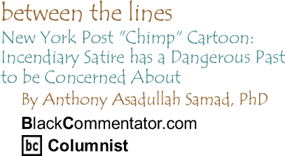 BlackCommentator.com - New York Post "Chimp" Cartoon: Incendiary Satire has a Dangerous Past to be Concerned About - Between the Lines - By Dr. Anthony Asadullah Samad, PhD - BlackCommentator.com Columnist