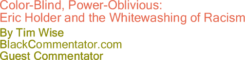BlackCommentator.com - Color-Blind, Power-Oblivious: - Eric Holder and the Whitewashing of Racism - By Tim Wise - BlackCommentator.com Guest Commentator