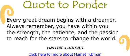 Quote to Ponder: "Every great dream begins with a dreamer. Always remember, you have within you the strength, the patience, and the passion to reach for the stars to change the world." - Harriet Tubman 
