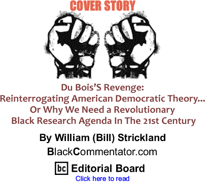 Cover Story: Du Bois’S Revenge: Reinterrogating American Democratic Theory... Or Why We Need a Revolutionary Black Research Agenda In The 21st Century By William (Bill) Strickland, BlackCommentator.com Editorial Board