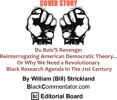 Cover Story: Du Bois’S Revenge: Reinterrogating American Democratic Theory... Or Why We Need a Revolutionary Black Research Agenda In The 21st Century By William (Bill) Strickland, BlackCommentator.com Editorial Board