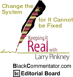 Change the System for It Cannot be Fixed - Keeping it Real - By Larry Pinkney - BlackCommentator.com Editorial Board