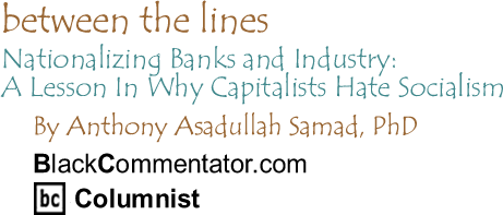 Nationalizing Banks and Industry: A Lesson In Why Capitalists Hate Socialism - Between the Lines By Dr. Anthony Asadullah Samad, PhD, BlackCommentator.com Columnist