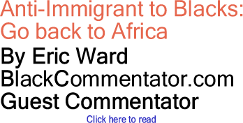 Anti-Immigrant to Blacks: Go back to Africa By Eric Ward, BlackCommentator.com Guest Commentator