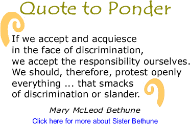 Quote to Ponder: "If we accept and acquiesce in the face of discrimination, we accept the responsibility ourselves. We should, therefore, protest openly everything ... that smacks of discrimination or slander." - Mary McLeod Bethune 