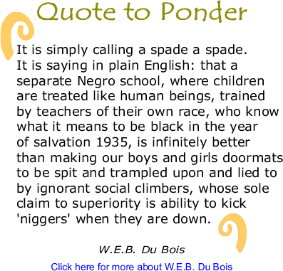 Quote to Ponder: "It is simply calling a spade a spade. It is saying in plain English: that a separate Negro school, where children are treated like human beings, trained by teachers of their own race, who know what it means to be black in the year of salvation 1935, is infinitely better than making our boys and girls doormats to be spit and trampled upon and lied to by ignorant social climbers, whose sole claim to superiority is ability to kick 'niggers' when they are down.." - W.E.B. Du Bois