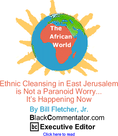 Ethnic Cleansing in East Jerusalem is Not a Paranoid Worry... It’s Happening Now - African World By Bill Fletcher, Jr., BlackCommentator.com Executive Editor
