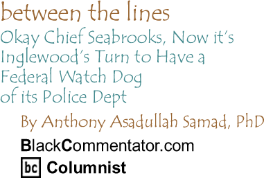 Okay Chief Seabrooks, Now it’s Inglewood’s Turn to Have a Federal Watch Dog of its Police Dept - Between The Lines - By Dr. Anthony Asadullah Samad, PhD - BlackCommentator.com Columnist