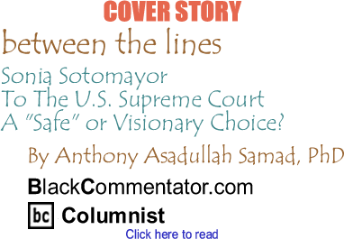 Cover Story: Sonia Sotomayor To The U.S. Supreme Court - A "Safe" or Visionary Choice? - Between The Lines By Dr. Anthony Asadullah Samad, PhD, BlackCommentator.com Columnist