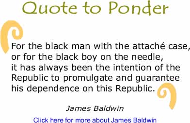 Quote to Ponder: "For the black man with the attach&eacute; case, or for the black boy on the needle, it has always been the intention of the Republic to promulgate and guarantee his dependence on this Republic." - James Baldwin