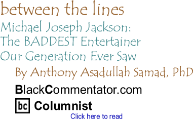 Michael Joseph Jackson: The BADDEST Entertainer Our Generation Ever Saw - Between The Lines - By Dr. Anthony Asadullah Samad, PhD - BlackCommentator.com Columnist