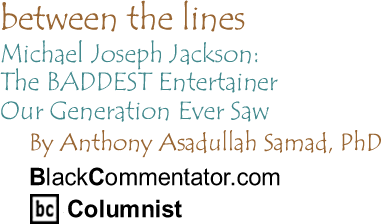 Michael Joseph Jackson: The BADDEST Entertainer Our Generation Ever Saw - Between The Lines - By Dr. Anthony Asadullah Samad, PhD - BlackCommentator.com Columnist