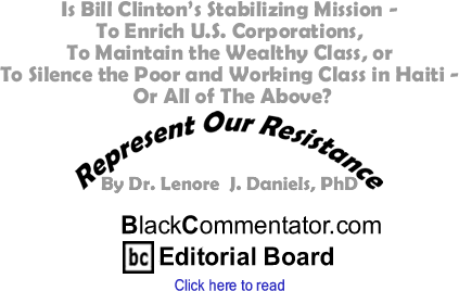 Is Bill Clinton’s Stabilizing Mission - To Enrich U.S. Corporations, To Maintain the Wealthy Class, or To Silence the Poor and Working Class in Haiti - Or All of The Above? - Represent Our Resistance - By Dr. Lenore J. Daniels, PhD - BlackCommentator.com Editorial Board