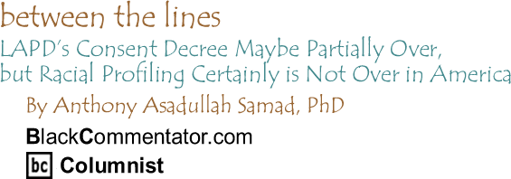 LAPD’s Consent Decree Maybe Partially Over, but Racial Profiling Certainly is Not Over in America - Between The Lines By Dr. Anthony Asadullah Samad, PhD, BlackCommentator.com Columnist