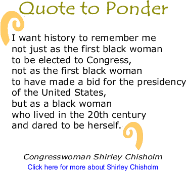 Quote to Ponder: "I want history to remember me not just as the first black woman to be elected to Congress, not as the first black woman to have made a bid for the presidency of the United States, but as a black woman who lived in the 20th century and dared to be herself." - Congressperson Shirley Chisholm