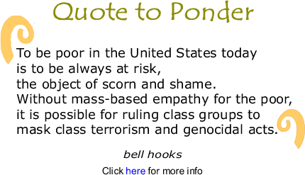 Quote to Ponder: "To be poor in the United States today is to be always at risk, the object of scorn and shame. Without mass-based empathy for the poor, it is possible for ruling class groups to mask class terrorism and genocidal acts. ." - bell hooks