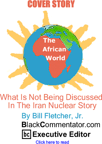 Cover Story: What Is Not Being Discussed In The Iran Nuclear Story - The African World By Bill Fletcher, Jr., BlackCommentator.com Executive Editor