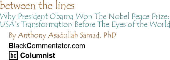Why President Obama Won The Nobel Peace Prize:  USA’s Transformation Before The Eyes of the World - Between The Lines By Dr. Anthony Asadullah Samad, PhD, BlackCommentator.com Columnist