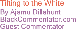 Tilting to the White - By Ajamu Dillahunt - BlackCommentator.com Guest Commentator