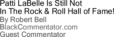 Patti LaBelle Is Still Not In The Rock & Roll Hall of Fame! By Robert Bell, BlackCommentator.com Guest Commentator 
