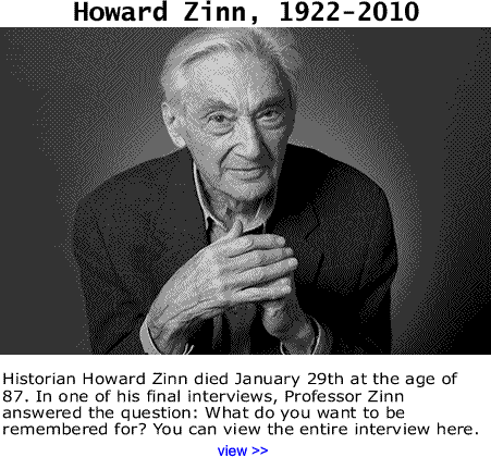 Historian Howard Zinn died January 29th at the age of 87. In one of his final interviews, Professor Zinn answered the question: What do you want to be remembered for? You can view the entire interview here. 