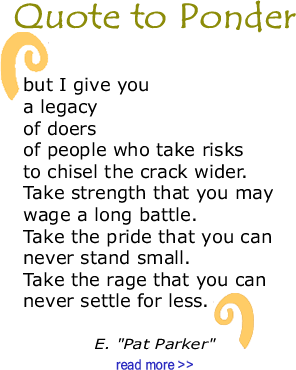 Quote to Ponder:  "but I give you a legacy of doers of people who take risks to chisel the crack wider. Take strength that you may wage a long battle. Take the pride that you can never stand small. Take the rage that you can never settle for less." - E. "Pat Parker 