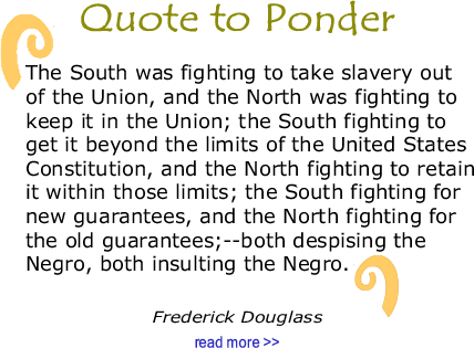 Quote to Ponder:  “The South was fighting to take slavery out of the Union, and the North was fighting to keep it in the Union; the South fighting to get it beyond the limits of the United States Constitution, and the North fighting to retain it within those limits; the South fighting for new guarantees, and the North fighting for the old guarantees;--both despising the Negro, both insulting the Negro." - Frederick Douglass