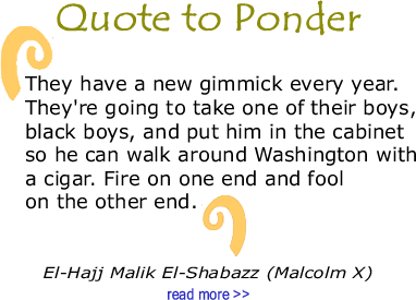 Quote to Ponder:  “They have a new gimmick every year. They're going to take one of their boys, black boys, and put him in the cabinet so he can walk around Washington with a cigar. Fire on one end and fool on the other end."  El-Hajj Malik El-Shabazz (Malcolm X)