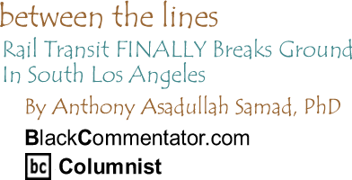 Rail Transit FINALLY Breaks Ground In South Los Angeles - Between The Lines By Dr. Anthony Asadullah Samad, PhD, BlackCommentator.com Columnist 
