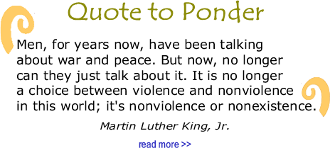 Quote to Ponder:  “Men, for years now, have been talking about war and peace. But now, no longer can they just talk about it. It is no longer a choice between violence and nonviolence in this world; it's nonviolence or nonexistence." - MLK