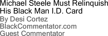 Michael Steele Must Relinquish His Black Man I.D. Card By Desi Cortez, BlackCommentator.com Guest Commentator