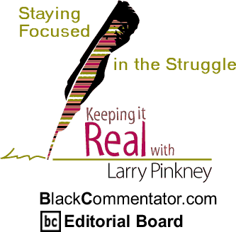 Staying Focused in the Struggle - Keeping it Real - By Larry Pinkney - BlackCommentator.com Editorial Board