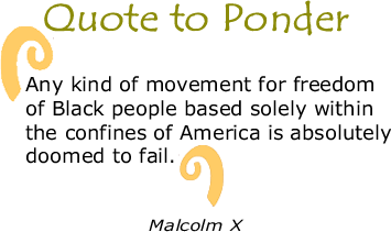 Quote to Ponder:  "Any kind of movement for freedom of Black people based solely within the confines of America is absolutely doomed to fail." - Malcolm X