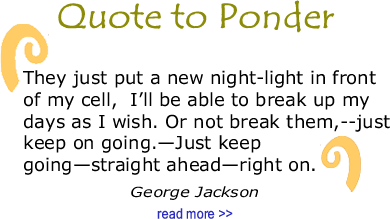 Quote to Ponder:  “They just put a new night-light in front of my cell, I’ll be able to break up my days as I wish. Or not break them,--just keep on going.—Just keep going—straight ahead—right on." - George Jackson, Soledad Brother: The Prison Letters of George Jackson