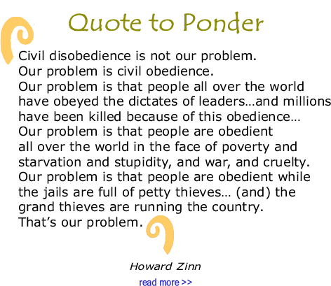 Quote to Ponder:  "Civil disobedience is not our problem. Our problem is civil obedience. Our problem is that people all over the world have obeyed the dictates of leaders…and millions have been killed because of this obedience…Our problem is that people are obedient allover the world in the face of poverty and starvation and stupidity, and war, and cruelty. Our problem is that people are obedient while the jails are full of petty thieves… (and) the grand thieves are running the country. That’s our problem." — Howard Zinn 