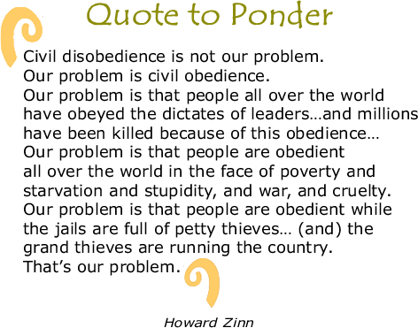 Quote to Ponder:  "Civil disobedience is not our problem. Our problem is civil obedience. Our problem is that people all over the world have obeyed the dictates of leaders…and millions have been killed because of this obedience…Our problem is that people are obedient allover the world in the face of poverty and starvation and stupidity, and war, and cruelty. Our problem is that people are obedient while the jails are full of petty thieves… (and) the grand thieves are running the country. That’s our problem." — Howard Zinn 