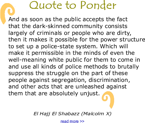 BlackCommentator.com Quote to Ponder:  "And as soon as the public accepts the fact that the dark-skinned community consists largely of criminals or people who are dirty, then it makes it possible for the power structure to set up a police-state system. Which will make it permissible in the minds of even the well-meaning white public for them to come in and use all kinds of police methods to brutally suppress the struggle on the part of these people against segregation, discrimination, and other acts that are unleashed against them that are absolutely unjust." - El Hajj El Shabazz (Malcolm X)