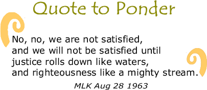 BlackCommentator.com Quote to Ponder:  "No, no, we are not satisfied, and we will not be satisfied until justice rolls down like waters, and righteousness like a mighty stream." - MLK Aug 28 1963