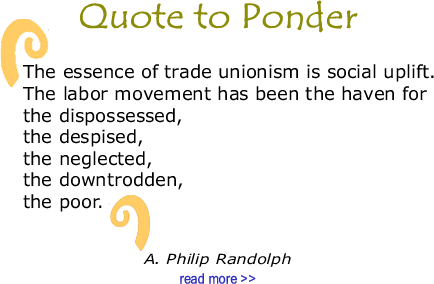BlackCommentator.com Quote to Ponder:  "The essence of trade unionism is social uplift. The labor movement has been the haven for the dispossessed, the despised, the neglected, the downtrodden, the poor." - A. Phillip Randolph